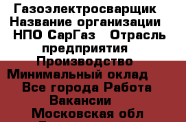 Газоэлектросварщик › Название организации ­ НПО СарГаз › Отрасль предприятия ­ Производство › Минимальный оклад ­ 1 - Все города Работа » Вакансии   . Московская обл.,Дзержинский г.